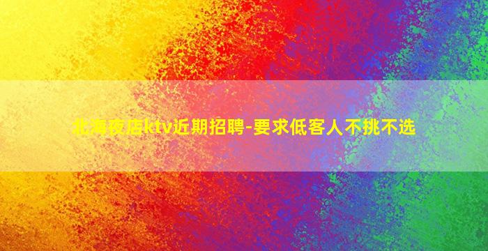 北海夜店ktv近期招聘-要求低客人不挑不选